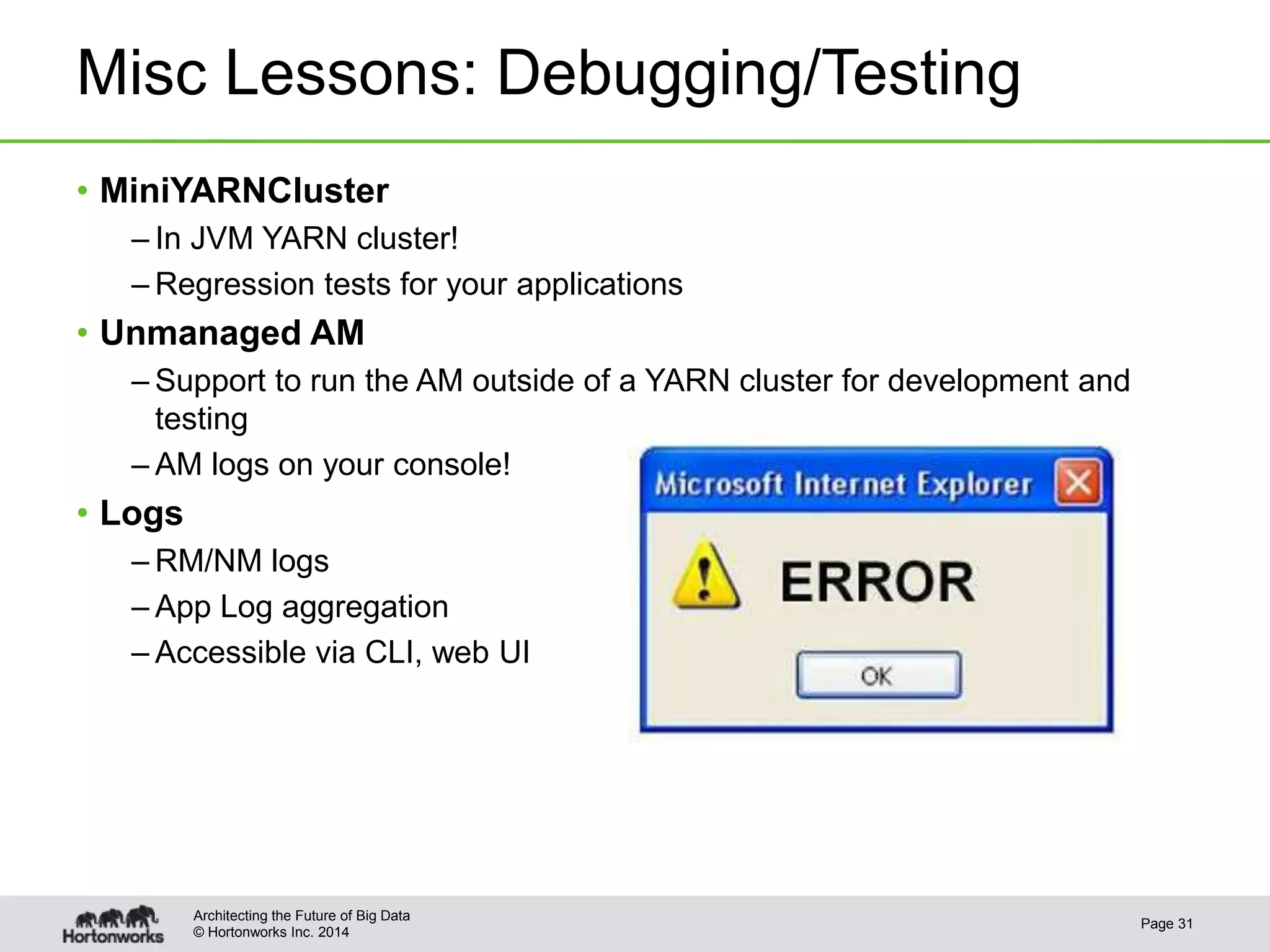 © Hortonworks Inc. 2014
Misc Lessons: Debugging/Testing
• MiniYARNCluster
– In JVM YARN cluster!
– Regression tests for your applications
• Unmanaged AM
– Support to run the AM outside of a YARN cluster for development and
testing
– AM logs on your console!
• Logs
– RM/NM logs
– App Log aggregation
– Accessible via CLI, web UI
Page 31
Architecting the Future of Big Data
 