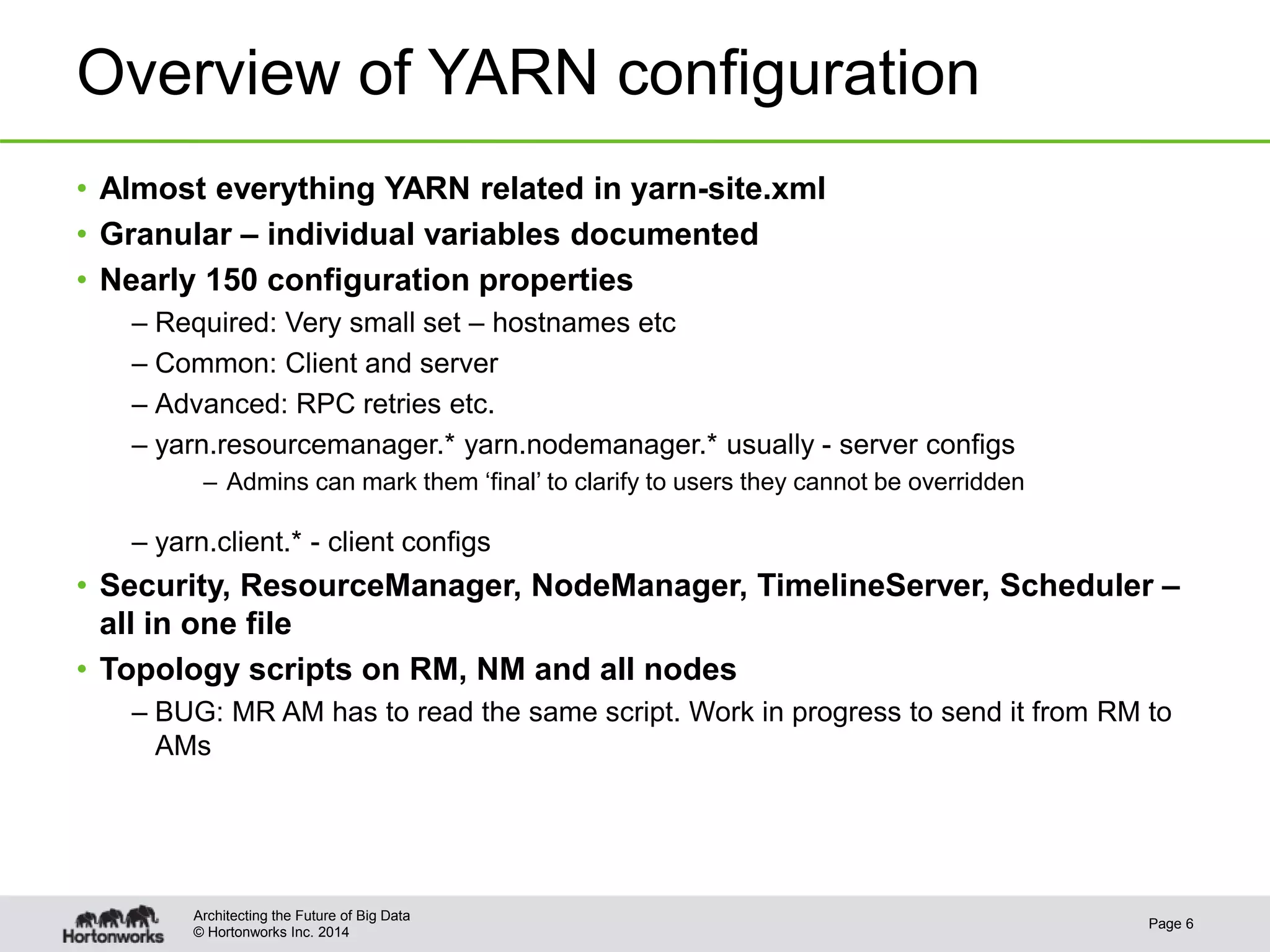 © Hortonworks Inc. 2014
Overview of YARN configuration
• Almost everything YARN related in yarn-site.xml
• Granular – individual variables documented
• Nearly 150 configuration properties
– Required: Very small set – hostnames etc
– Common: Client and server
– Advanced: RPC retries etc.
– yarn.resourcemanager.* yarn.nodemanager.* usually - server configs
– Admins can mark them ‘final’ to clarify to users they cannot be overridden
– yarn.client.* - client configs
• Security, ResourceManager, NodeManager, TimelineServer, Scheduler –
all in one file
• Topology scripts on RM, NM and all nodes
– BUG: MR AM has to read the same script. Work in progress to send it from RM to
AMs
Page 6
Architecting the Future of Big Data
 
