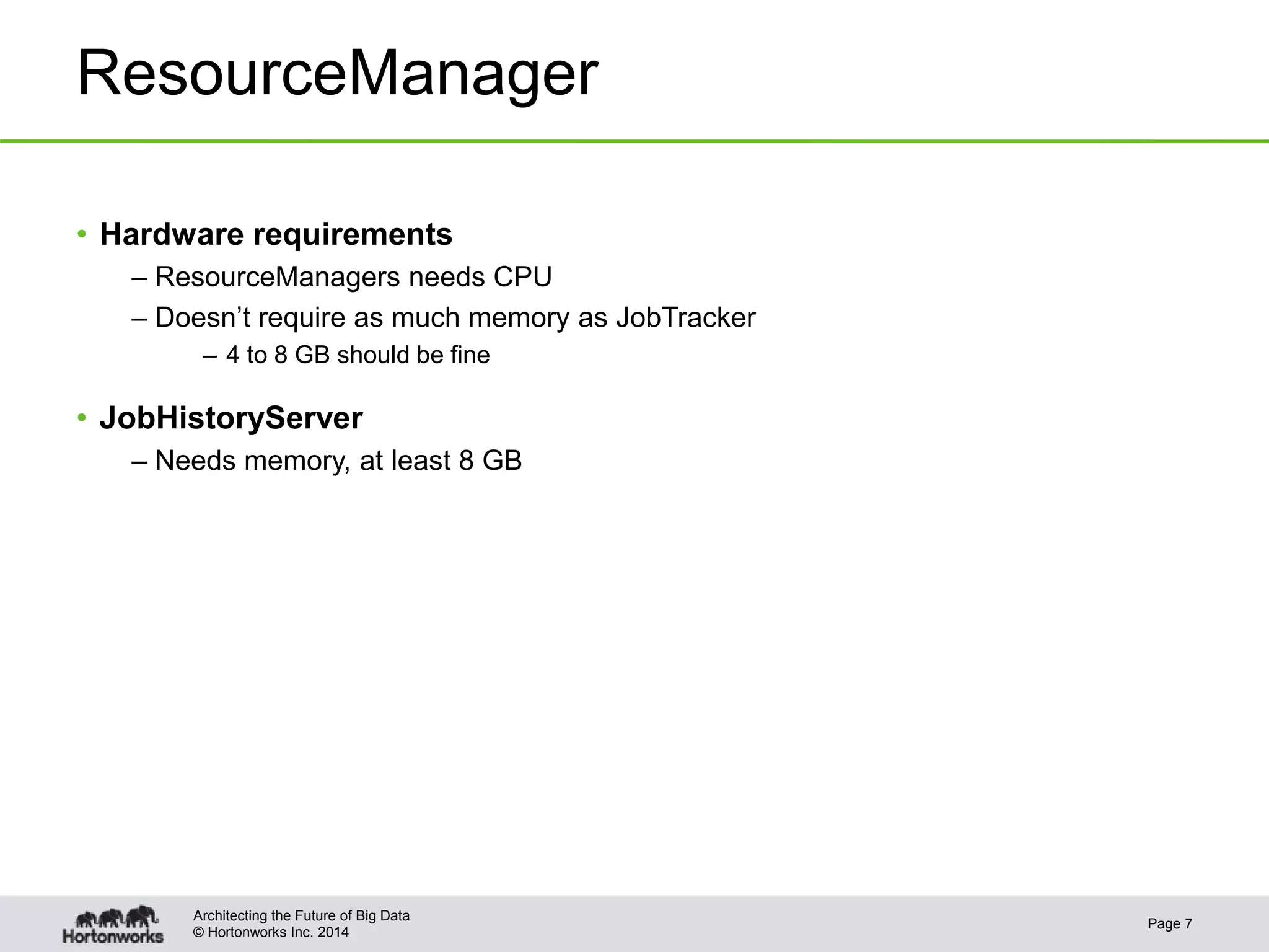 © Hortonworks Inc. 2014
ResourceManager
• Hardware requirements
– ResourceManagers needs CPU
– Doesn’t require as much memory as JobTracker
– 4 to 8 GB should be fine
• JobHistoryServer
– Needs memory, at least 8 GB
Page 7
Architecting the Future of Big Data
 
