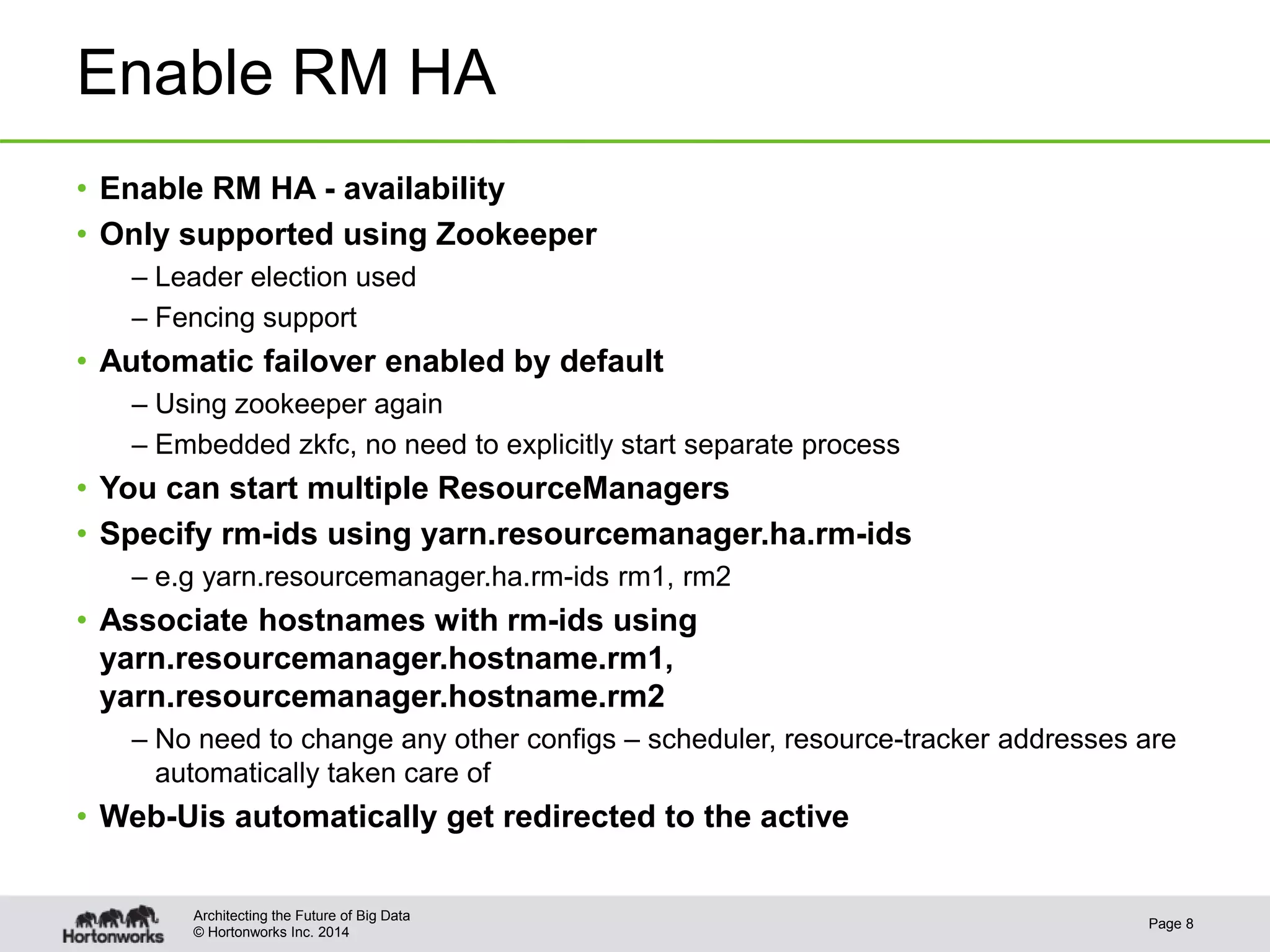 © Hortonworks Inc. 2014
Enable RM HA
• Enable RM HA - availability
• Only supported using Zookeeper
– Leader election used
– Fencing support
• Automatic failover enabled by default
– Using zookeeper again
– Embedded zkfc, no need to explicitly start separate process
• You can start multiple ResourceManagers
• Specify rm-ids using yarn.resourcemanager.ha.rm-ids
– e.g yarn.resourcemanager.ha.rm-ids rm1, rm2
• Associate hostnames with rm-ids using
yarn.resourcemanager.hostname.rm1,
yarn.resourcemanager.hostname.rm2
– No need to change any other configs – scheduler, resource-tracker addresses are
automatically taken care of
• Web-Uis automatically get redirected to the active
Page 8
Architecting the Future of Big Data
 