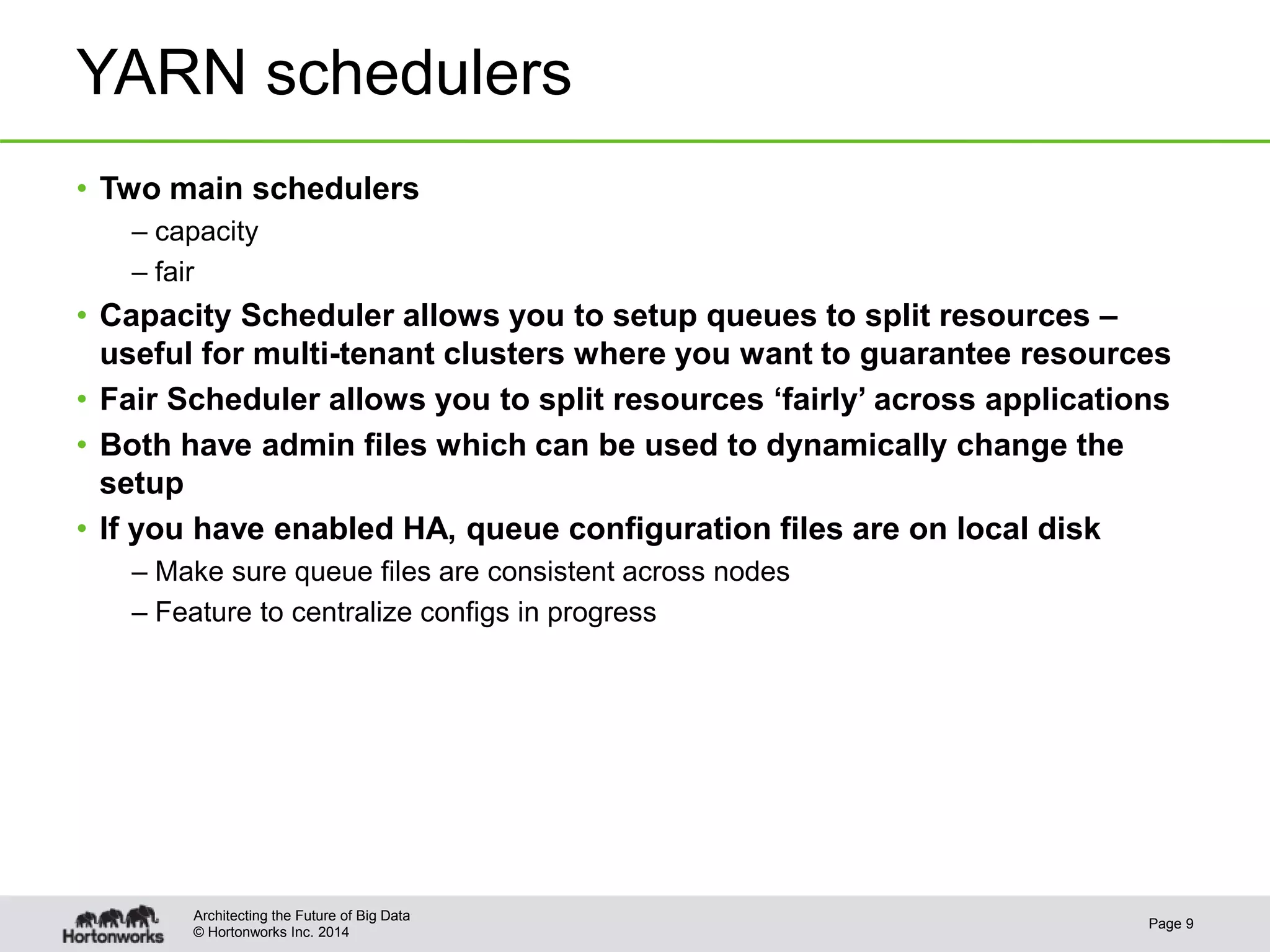 © Hortonworks Inc. 2014
YARN schedulers
• Two main schedulers
– capacity
– fair
• Capacity Scheduler allows you to setup queues to split resources –
useful for multi-tenant clusters where you want to guarantee resources
• Fair Scheduler allows you to split resources ‘fairly’ across applications
• Both have admin files which can be used to dynamically change the
setup
• If you have enabled HA, queue configuration files are on local disk
– Make sure queue files are consistent across nodes
– Feature to centralize configs in progress
Page 9
Architecting the Future of Big Data
 