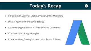 Today’s Recap
● Introducing Customer Lifetime Value Centric Marketing
● Evaluating Your Brand’s Profitability
● Audience Segmentation for New Lifetime Customers
● CLV Email Marketing Strategies
● CLV Advertising Strategies to Acquire, Retain & Grow
 