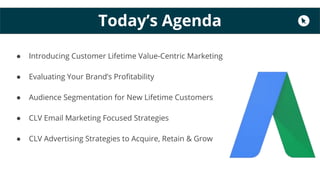 Today’s Agenda
● Introducing Customer Lifetime Value-Centric Marketing
● Evaluating Your Brand’s Profitability
● Audience Segmentation for New Lifetime Customers
● CLV Email Marketing Focused Strategies
● CLV Advertising Strategies to Acquire, Retain & Grow
 