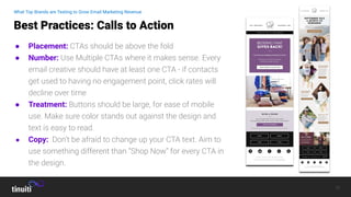 11
● Placement: CTAs should be above the fold
● Number: Use Multiple CTAs where it makes sense. Every
email creative should have at least one CTA - if contacts
get used to having no engagement point, click rates will
decline over time
● Treatment: Buttons should be large, for ease of mobile
use. Make sure color stands out against the design and
text is easy to read.
● Copy: Don’t be afraid to change up your CTA text. Aim to
use something different than “Shop Now” for every CTA in
the design.
Best Practices: Calls to Action
What Top Brands are Testing to Grow Email Marketing Revenue
 