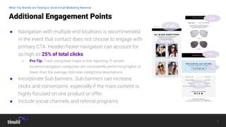 12
● Navigation with multiple end locations is recommended,
in the event that contact does not choose to engage with
primary CTA. Header/footer navigation can account for
as high as 25% of total clicks
○ Pro Tip: Track using heat maps or link reporting. If certain
location/navigation categories are consistently performing higher or
lower than the average, test new categories/destinations
● Incorporate Sub-banners. Sub-banners can increase
clicks and conversions, especially if the main content is
highly focused on one product or offer.
● Include social channels and referral programs.
Additional Engagement Points
What Top Brands are Testing to Grow Email Marketing Revenue
 