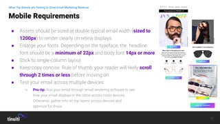 18
● Assets should be sized at double typical email width (sized to
1200px) to render clearly on retina displays
● Enlarge your fonts. Depending on the typeface, the headline
font should be a minimum of 22px and body font 14px or more.
● Stick to single-column layout
● Keep copy concise. Rule of thumb: your reader will likely scroll
through 2 times or less before moving on
● Test your email across multiple devices
Mobile Requirements
What Top Brands are Testing to Grow Email Marketing Revenue
○ Pro-tip: Run your email through email rendering software to see
how your email displays in the inbox across most devices.
Otherwise, gather info on top opens across devices and
optimize for those
 