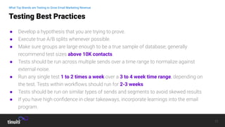 23
● Develop a hypothesis that you are trying to prove.
● Execute true A/B splits whenever possible.
● Make sure groups are large enough to be a true sample of database; generally
recommend test sizes above 10K contacts.
● Tests should be run across multiple sends over a time range to normalize against
external noise.
● Run any single test 1 to 2 times a week over a 3 to 4 week time range, depending on
the test. Tests within workﬂows should run for 2-3 weeks
● Tests should be run on similar types of sends and segments to avoid skewed results
● If you have high conﬁdence in clear takeaways, incorporate learnings into the email
program.
Testing Best Practices
What Top Brands are Testing to Grow Email Marketing Revenue
 