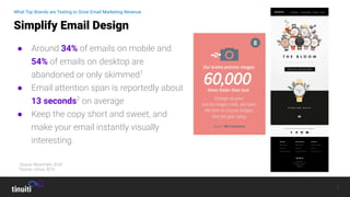 7
● Around 34% of emails on mobile and
54% of emails on desktop are
abandoned or only skimmed1
● Email attention span is reportedly about
13 seconds2
on average
● Keep the copy short and sweet, and
make your email instantly visually
interesting.
Simplify Email Design
What Top Brands are Testing to Grow Email Marketing Revenue
1
Source: ReturnPath, 2018
2
Source: Litmus, 2019
 