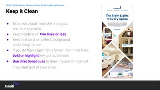 8
● Establish visual hierarchy and good
text-to-image ratio
● Keep headline on two lines or less
● Keep text on a simpliﬁed background
so it’s easy to read
● If you do have copy that is longer than three lines,
bold or highlight key words/phrases
● Use directional cues to draw the eye to the most
important part of your email.
Keep it Clean
What Top Brands are Testing to Grow Email Marketing Revenue
 