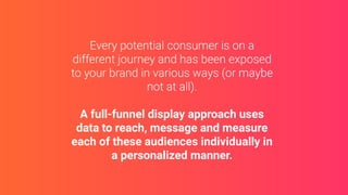 A full-funnel display approach uses
data to reach, message and measure
each of these audiences individually in
a personalized manner.
 