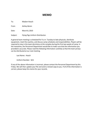 MEMO<br />To: MERGEFIELD First_Name Madam  MERGEFIELD Last_Name Hooch<br />From:Ashley Boren<br />Date:March 8, 2010<br />Subject:Flying Pigs Uniform Distribution<br />A general team meeting is scheduled for 9 a.m. Tuesday to take physicals, distribute equipment, meet the coaches, and discuss camp schedules and responsibilities. Players will be required to stay in the team dormitory at the complex during the first two weeks of camp. In the meantime, the Personnel Department would like to make sure that the information you provided is accurate. Please read the following information carefully so that the team jerseys can be distributed at our next meeting.<br />Last Name:   MERGEFIELD Last_Name Hooch<br />Uniform Number:   MERGEFIELD Uniform_ N/A<br />If any of the above information is incorrect, please contact the Personnel Department by this Friday. We will then update your file and send a revised copy to you. If all of the information is correct, please keep this memo for your records.<br />