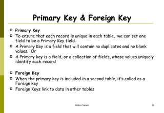 Primary Key & Foreign Key Primary Key To ensure that each record is unique in each table,  we can set one field to be a Primary Key field. A Primary Key is a field that will contain no duplicates and no blank values.  Or  A Primary key is a field, or a collection of fields, whose values uniquely identify each record Foreign Key When the primary key is included in a second table, it’s called as a Foreign key Foreign Keys link to data in other tables 