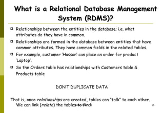 What is a Relational Database Management System (RDMS)? Relationships between the entities in the database; i.e. what attributes do they have in common.  Relationships are formed in the database between entities that have common attributes. They have common fields in the related tables.  For example, customer ‘Hassan’ can place an order for product ‘Laptop’.  So the Orders table has relationships with Customers table & Products table   DON’T DUPLICATE DATA That is, once  relationships  are created, tables can “talk” to each other.  We can link ( relate ) the tables to find: 