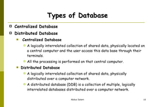Types of Database Centralized Database  Distributed Database  Centralized Database A logically interrelated collection of shared data, physically located on a central computer and the user access this data base through their terminals. All the processing is performed on that central computer. Distributed Database A logically interrelated collection of shared data, physically distributed over a computer network. A distributed database (DDB) is a collection of multiple, logically interrelated databases distributed over a computer network. 