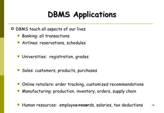 DBMS Applications DBMS touch all aspects of our lives Banking: all transactions Airlines: reservations, schedules Universities:  registration, grades Sales: customers, products, purchases Online retailers: order tracking, customized recommendations Manufacturing: production, inventory, orders, supply chain Human resources:  employee records, salaries, tax deductions 
