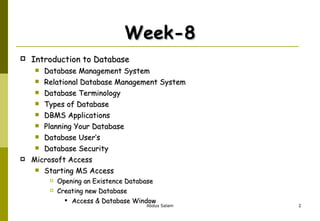 Week-8 Introduction to Database Database Management System Relational Database Management System Database Terminology Types of Database DBMS Applications Planning Your Database Database User’s Database Security Microsoft Access Starting MS Access Opening an Existence Database  Creating new Database Access & Database Window 