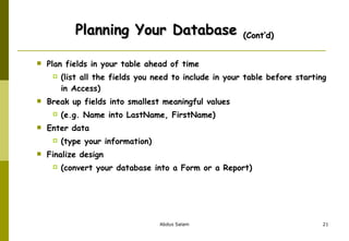 Planning Your Database  (Cont’d) Plan fields in your table ahead of time  (list all the fields you need to include in your table before starting in Access) Break up fields into smallest meaningful values  (e.g. Name into LastName, FirstName) Enter data  (type your information) Finalize design  (convert your database into a Form or a Report) 