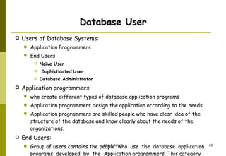 Database User Users of Database Systems:  Application Programmers End Users  Naïve User Sophisticated   User Database Administrator  Application programmers:  who create different types of database application programs  Application programmers design the application according to the needs  Application programmers are skilled people who have clear idea of the  structure of the database and know clearly about the needs of the organizations.  End Users: Group of users contains the people  who  use  the  database  application  programs  developed  by  the  Application programmers. This category further contains three types of users 