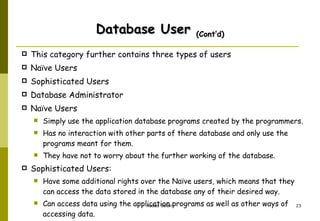 Database User  (Cont’d) This category further contains three types of users  Naïve Users  Sophisticated Users  Database Administrator Naïve Users  Simply use the application database programs created by the programmers.  Has no interaction with other parts of there database and only use the programs meant for them.  They have not to worry about the further working of the database.  Sophisticated Users:  Have some additional rights over the Naïve users, which means that they can access the data stored in the database any of their desired way.  Can access data using the application programs as well as other ways of accessing data. 