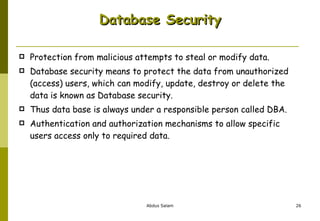 Database Security Protection from malicious attempts to steal or modify data. Database security means to protect the data from unauthorized (access) users, which can modify, update, destroy or delete the data is known as Database security.  Thus data base is always under a responsible person called DBA.  Authentication and authorization mechanisms to allow specific users access only to required data. 