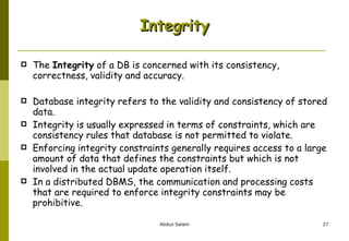 The  Integrity  of a DB is concerned with its consistency, correctness, validity and accuracy. Database integrity refers to the validity and consistency of stored data.  Integrity is usually expressed in terms of constraints, which are consistency rules that database is not permitted to violate.  Enforcing integrity constraints generally requires access to a large amount of data that defines the constraints but which is not involved in the actual update operation itself. In a distributed DBMS, the communication and processing costs that are required to enforce integrity constraints may be prohibitive. Integrity 