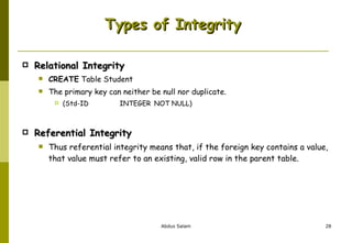 Types of Integrity  Relational Integrity CREATE  Table Student The primary key can neither be null nor duplicate. (Std-ID  INTEGER  NOT NULL) Referential Integrity Thus referential integrity means that, if the foreign key contains a value, that value must refer to an existing, valid row in the parent table. 