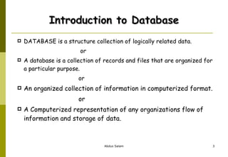 Introduction to Database DATABASE is a structure collection of logically related data.   or A database is a collection of records and files that are organized for a particular purpose. or An organized collection of information in computerized format. or A Computerized representation of any organizations flow of information and storage of data. 
