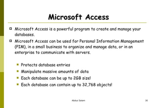 Microsoft Access Microsoft Access is a powerful program to create and manage your databases.  Microsoft Access can be used for Personal Information Management (PIM), in a small business to organize and manage data, or in an enterprise to communicate with servers. Protects database entries  Manipulate massive amounts of data Each database can be up to 2GB size! Each database can contain up to 32,768 objects!  