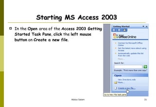 Starting MS Access 2003  In the  Open  area of the  Access 2003 Getting Started Task Pane ,  click  the  left mouse button  on  Create a new file . 
