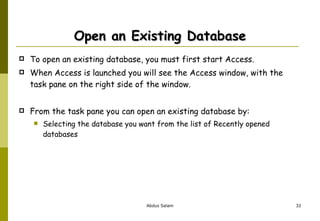 Open an Existing Database To open an existing database, you must first start Access.  When Access is launched you will see the Access window, with the task pane on the right side of the window.  From the task pane you can open an existing database by: Selecting the database you want from the list of Recently opened databases 