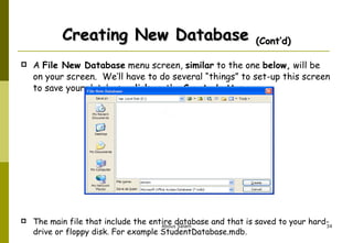 Creating New Database  (Cont’d) A  File New Database  menu screen,  similar  to the one  below,  will be on your screen.  We’ll have to do several “things” to set-up this screen to save your database.  click -on the  Create button   The main file that include the entire database and that is saved to your hard-drive or floppy disk. For example StudentDatabase.mdb. 