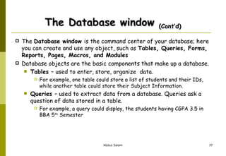 The Database window  (Cont’d) The  Database window  is the command center of your database; here you can create and use any object, such as  Tables, Queries, Forms, Reports, Pages, Macros, and Modules  Database objects are the basic components that make up a database.  Tables  – used to enter, store, organize  data.   For example, one table could store a list of students and their IDs, while another table could store their Subject Information. Queries  – used to extract data from a database. Queries ask a question of data stored in a table.   For example, a query could display, the students having CGPA 3.5 in BBA 5 th  Semester 