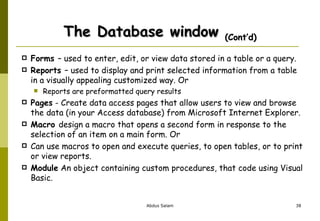 The Database window  (Cont’d) Forms  – used to enter, edit, or view data stored in a table or a query. Reports  – used to display and print selected information from a table in a visually appealing customized way. Or  Reports are preformatted query results  Pages  - Create data access pages that allow users to view and browse the data (in your Access database) from Microsoft Internet Explorer. Macro  design a macro that opens a second form in response to the selection of an item on a main form. Or  Can use macros to open and execute queries, to open tables, or to print or view reports.  Module  An object containing custom procedures, that code using Visual Basic. 