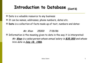Introduction to Database  (Cont’d) Data is a valuable resource to any business It can be names, addresses, phone numbers, dates etc. Data  is a collection of facts made up of text, numbers and dates:     Mr. Khan  35000  7/18/86 Information is the meaning given to data in the way it is interpreted: Mr.  Khan  is a sales person whose annual salary is  $35,000  and whose hire date is  July 18, 1986 .  