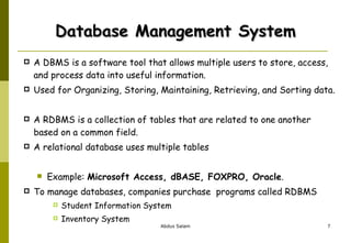 Database Management System A DBMS is a software tool that allows multiple users to store, access, and process data into useful information.  Used for Organizing, Storing, Maintaining, Retrieving, and Sorting data.  A RDBMS is a collection of tables that are related to one another based on a common field. A relational database uses multiple tables  Example:  Microsoft Access, dBASE, FOXPRO, Oracle .  To manage databases, companies purchase  programs called RDBMS Student Information System Inventory System 