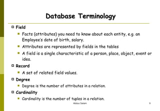 Database Terminology Field Facts (attributes) you need to know about each entity, e.g. an Employee’s date of birth, salary.  Attributes are represented by fields in the tables  A field is a single characteristic of a person, place, object, event or idea.  Record A set of related field values. Degree   Degree is the number of attributes in a relation. Cardinality Cardinality is the number of tuples in a relation. 