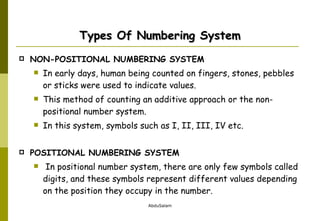 Types Of Numbering System NON-POSITIONAL NUMBERING SYSTEM In early days, human being counted on fingers, stones, pebbles or sticks were used to indicate values.  This method of counting an additive approach or the non-positional number system.  In this system, symbols such as I, II, III, IV etc. POSITIONAL NUMBERING SYSTEM In positional number system, there are only few symbols called digits, and these symbols represent different values depending on the position they occupy in the number.  