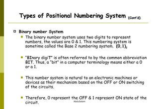 Binary number System The binary number system uses two digits to represent numbers, the values are 0 & 1. This numbering system is sometime called the Base 2 numbering system.  (0,1) 2   “ BI nary digi T ” is often referred to by the common abbreviation  BIT . Thus, a “bit” in a computer terminology means either a 0 or a 1. This number system is natural to an electronic machines or devices as their mechanism based on the OFF or ON switching of the circuits.  Therefore, 0 represent the OFF & 1 represent ON state of the circuit. Types of Positional Numbering System  (Cont’d) 
