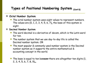 Octal Number System   The octal number system uses eight values to represent numbers. The values are (0, 1, 2, 3, 4, 5, 6, 7) 8  the base of this system is eight.  Decimal Number System The word decimal is a derivative of decem, which is the Latin word for ten. The number system that we use day-to-day life is called the Decimal number system. OR  The most popular & commonly used number system is the Decimal number system as it supports the entire mathematical & accounting concept in the world.  The base is equal to ten because there are altogether ten digits (1, 2, 3, 4, 5, 6, 7, 8, 9) 10  Types of Positional Numbering System  (Cont’d) 
