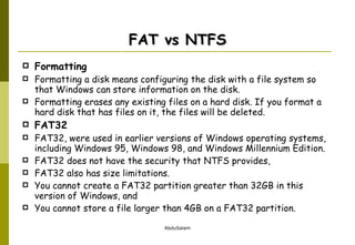 FAT vs NTFS Formatting   Formatting a disk means configuring the disk with a file system so that Windows can store information on the disk.  Formatting erases any existing files on a hard disk. If you format a hard disk that has files on it, the files will be deleted.  FAT32 FAT32, were used in earlier versions of Windows operating systems, including Windows 95, Windows 98, and Windows Millennium Edition.  FAT32 does not have the security that NTFS provides, FAT32 also has size limitations.  You cannot create a FAT32 partition greater than 32GB in this version of Windows, and  You cannot store a file larger than 4GB on a FAT32 partition. 