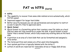 FAT vs NTFS  (Cont’d) NTFS The capability to recover from some disk-related errors automatically, which FAT32 cannot. Improved support for larger hard disks. Better security because you can use permissions and encryption to restrict access to specific files to approved users. Quick format  Quick format is a formatting option that creates a new file table on a hard disk but does not fully overwrite or erase the disk. A quick format is much faster than a normal format, which fully erases any existing data on the hard disk. A partition is an area of a hard disk that can be formatted and assigned a drive letter.   The terms partition and volume are often used interchangeably.   Your system partition is typically labeled with the letter C.   Letters A and B are reserved for removable drives or floppy disk drives.  