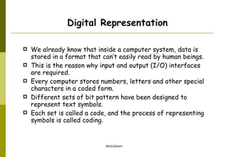 We already know that inside a computer system, data is stored in a format that can’t easily read by human beings.  This is the reason why input and output (I/O) interfaces are required. Every computer stores numbers, letters and other special characters in a coded form.  Different sets of bit pattern have been designed to represent text symbols.  Each set is called a code, and the process of representing symbols is called coding.  Digital Representation 