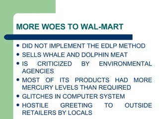 MORE WOES TO WAL-MART DID NOT IMPLEMENT THE EDLP METHOD  SELLS WHALE AND DOLPHIN MEAT  IS CRITICIZED BY ENVIRONMENTAL AGENCIES MOST OF ITS PRODUCTS HAD MORE MERCURY LEVELS THAN REQUIRED GLITCHES IN COMPUTER SYSTEM HOSTILE GREETING TO OUTSIDE RETAILERS BY LOCALS 