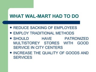 WHAT WAL-MART HAD TO DO REDUCE SACKING OF EMPLOYEES EMPLOY TRADITIONAL METHODS SHOULD HAVE PATRONIZED MULTISTOREY STORES WITH GOOD SERVICE IN CITY CENTERS  INCREASE THE QUALITY OF GOODS AND SERVICES 