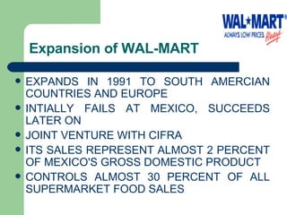 Expansion of WAL-MART  EXPANDS IN 1991 TO SOUTH AMERCIAN COUNTRIES AND EUROPE INTIALLY FAILS AT MEXICO, SUCCEEDS LATER ON JOINT VENTURE WITH CIFRA  ITS SALES REPRESENT ALMOST 2 PERCENT OF MEXICO'S GROSS DOMESTIC PRODUCT CONTROLS ALMOST 30 PERCENT OF ALL SUPERMARKET FOOD SALES  