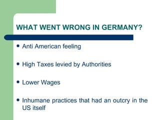 WHAT WENT WRONG IN GERMANY? Anti American feeling High Taxes levied by Authorities Lower Wages Inhumane practices that had an outcry in the US itself 