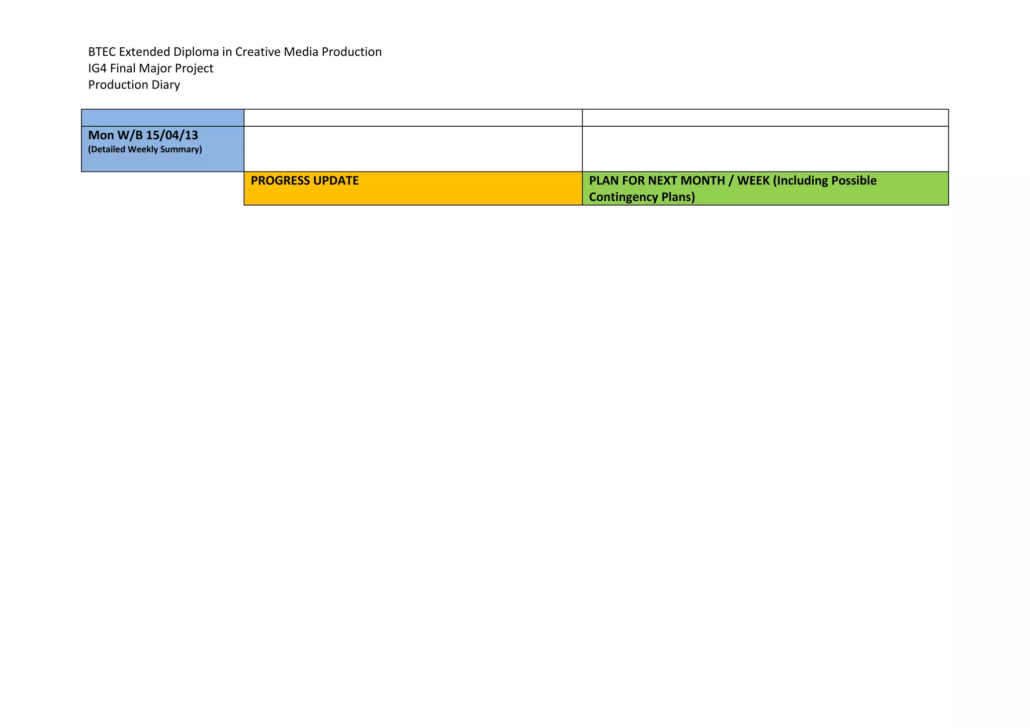BTEC Extended Diploma in Creative Media Production
IG4 Final Major Project
Production Diary
Mon W/B 15/04/13
(Detailed Weekly Summary)
PROGRESS UPDATE PLAN FOR NEXT MONTH / WEEK (Including Possible
Contingency Plans)
 