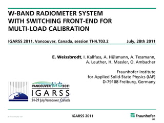 W-BAND RADIOMETER SYSTEM
WITH SWITCHING FRONT-END FOR
MULTI-LOAD CALIBRATION
IGARSS 2011, Vancouver, Canada, session TH4.T03.2           July, 28th 2011


                     E. Weissbrodt, I. Kallfass, A. Hülsmann, A. Tessmann,
                                      A. Leuther, H. Massler, O. Ambacher

                                                      Fraunhofer Institute
                                       for Applied Solid-State Physics (IAF)
                                              D-79108 Freiburg, Germany




© Fraunhofer IAF               IGARSS 2011
 