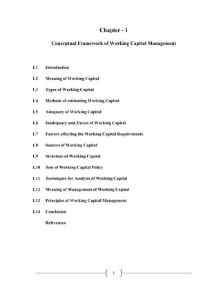 Chapter - 1

          Conceptual Framework of Working Capital Management



1.1    Introduction

1.2    Meaning of Working Capital

1.3    Types of Working Capital

1.4    Methods of estimating Working Capital

1.5    Adequacy of Working Capital

1.6    Inadequacy and Excess of Working Capital

1.7    Factors affecting the Working Capital Requirements

1.8    Sources of Working Capital

1.9    Structure of Working Capital

1.10   Test of Working Capital Policy

1.11   Techniques for Analysis of Working Capital

1.12   Meaning of Management of Working Capital

1.13   Principles of Working Capital Management

1.14   Conclusion

       References




                                         1 
 