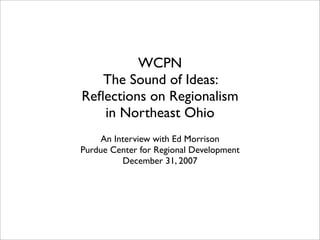WCPN
   The Sound of Ideas:
Reﬂections on Regionalism
   in Northeast Ohio
     An Interview with Ed Morrison
Purdue Center for Regional Development
          December 31, 2007
